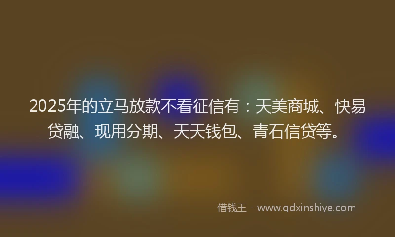 2025年的立马放款不看征信有：天美商城、快易贷融、现用分期、天天钱包、青石信贷等。