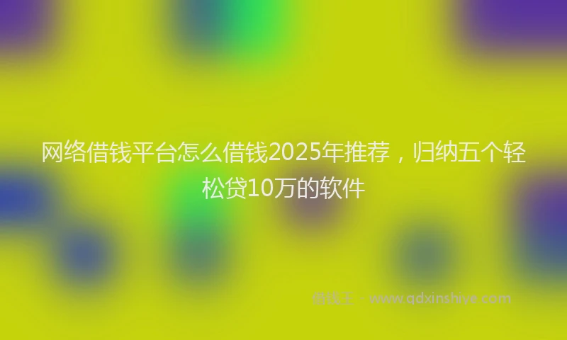 网络借钱平台怎么借钱2025年推荐，归纳五个轻松贷10万的软件