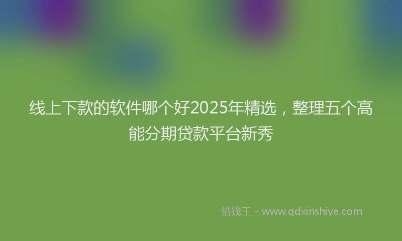 线上下款的软件哪个好2025年精选，整理五个高能分期贷款平台新秀