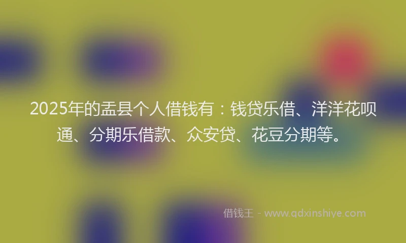 2025年的盂县个人借钱有：钱贷乐借、洋洋花呗通、分期乐借款、众安贷、花豆分期等。