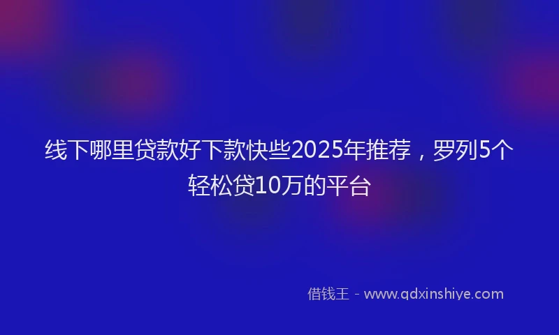 线下哪里贷款好下款快些2025年推荐，罗列5个轻松贷10万的平台