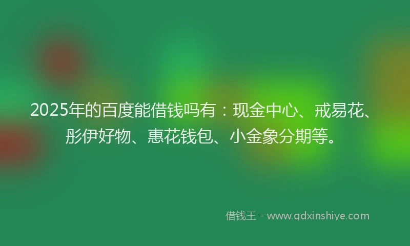 2025年的百度能借钱吗有：现金中心、戒易花、彤伊好物、惠花钱包、小金象分期等。