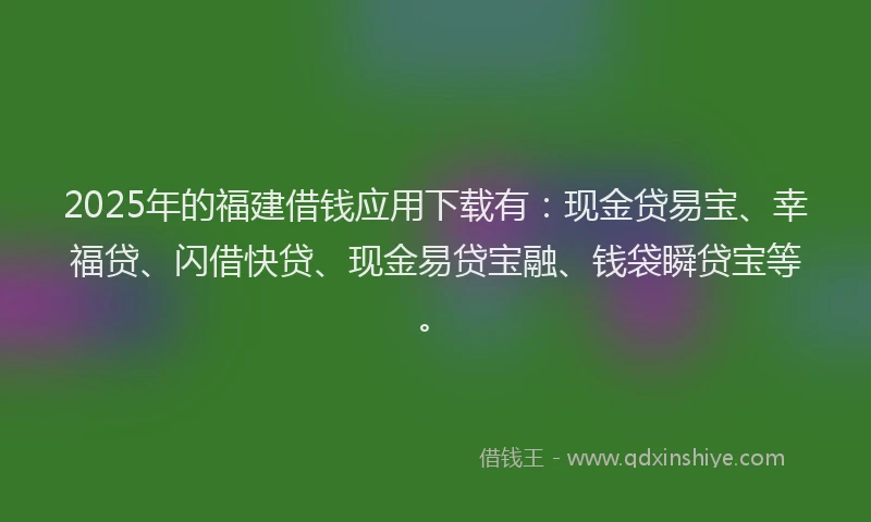2025年的福建借钱应用下载有：现金贷易宝、幸福贷、闪借快贷、现金易贷宝融、钱袋瞬贷宝等。
