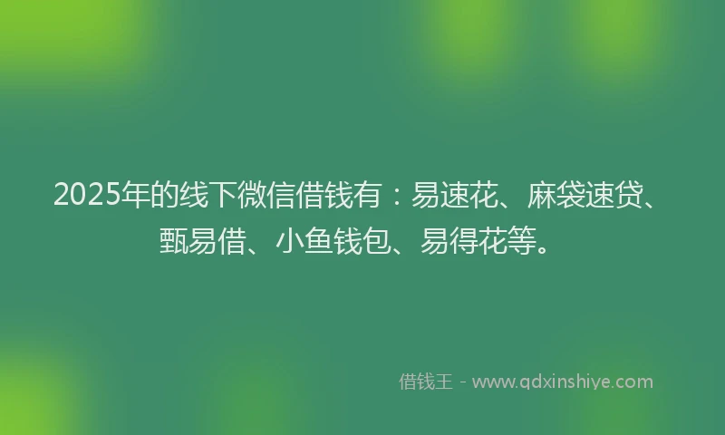 2025年的线下微信借钱有：易速花、麻袋速贷、甄易借、小鱼钱包、易得花等。