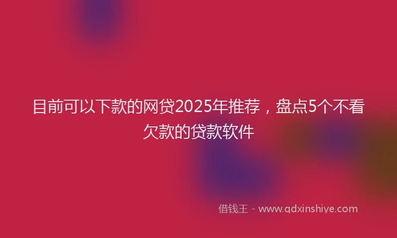 目前可以下款的网贷2025年推荐，盘点5个不看欠款的贷款软件