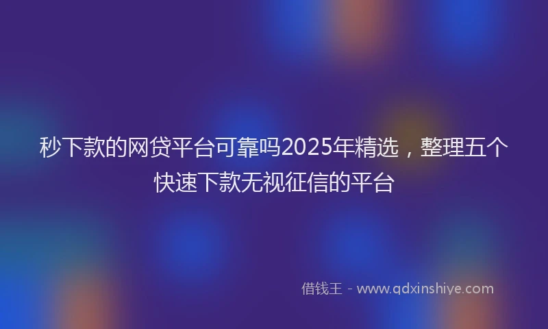 秒下款的网贷平台可靠吗2025年精选，整理五个快速下款无视征信的平台