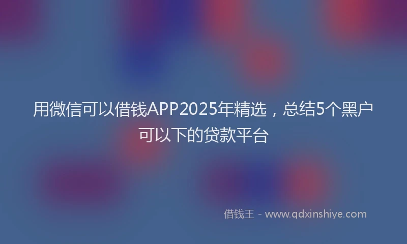 用微信可以借钱APP2025年精选，总结5个黑户可以下的贷款平台