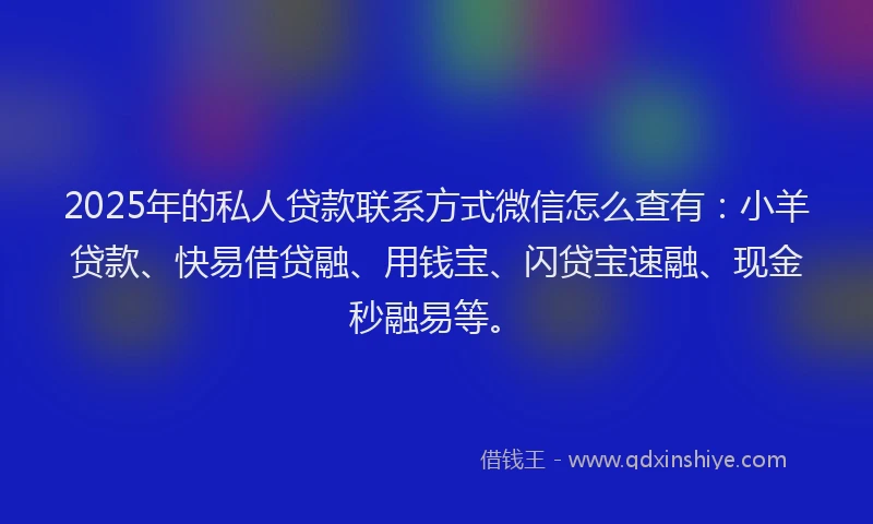 2025年的私人贷款联系方式微信怎么查有：小羊贷款、快易借贷融、用钱宝、闪贷宝速融、现金秒融易等。