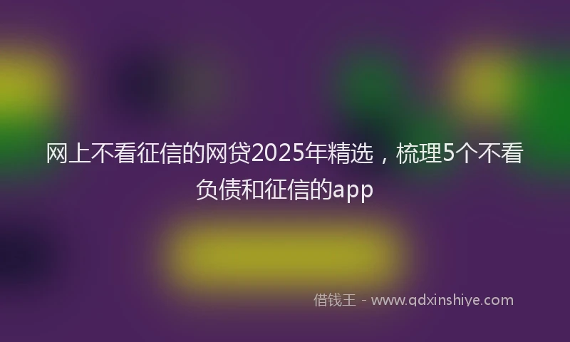 网上不看征信的网贷2025年精选，梳理5个不看负债和征信的app
