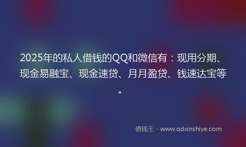 2025年的私人借钱的QQ和微信有：现用分期、现金易融宝、现金速贷、月月盈贷、钱速达宝等。
