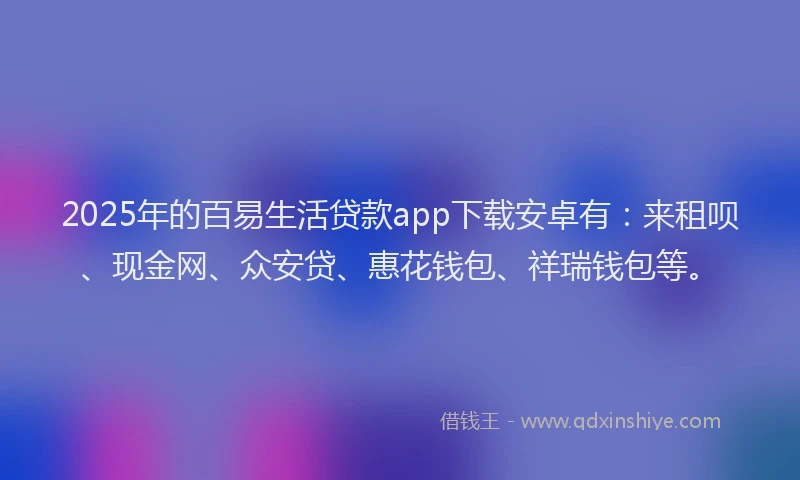 2025年的百易生活贷款app下载安卓有：来租呗、现金网、众安贷、惠花钱包、祥瑞钱包等。