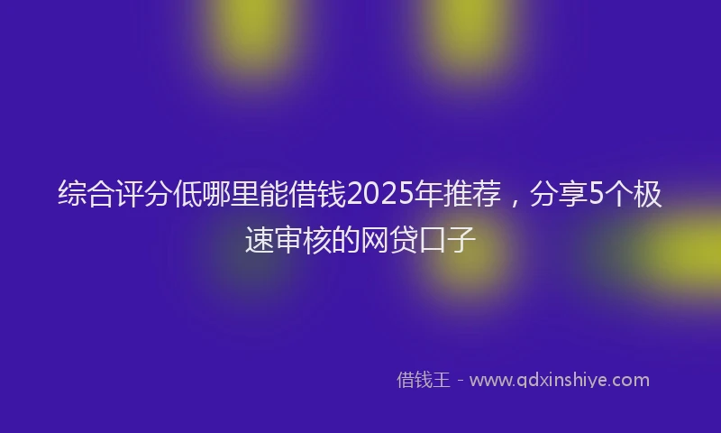 综合评分低哪里能借钱2025年推荐，分享5个极速审核的网贷口子