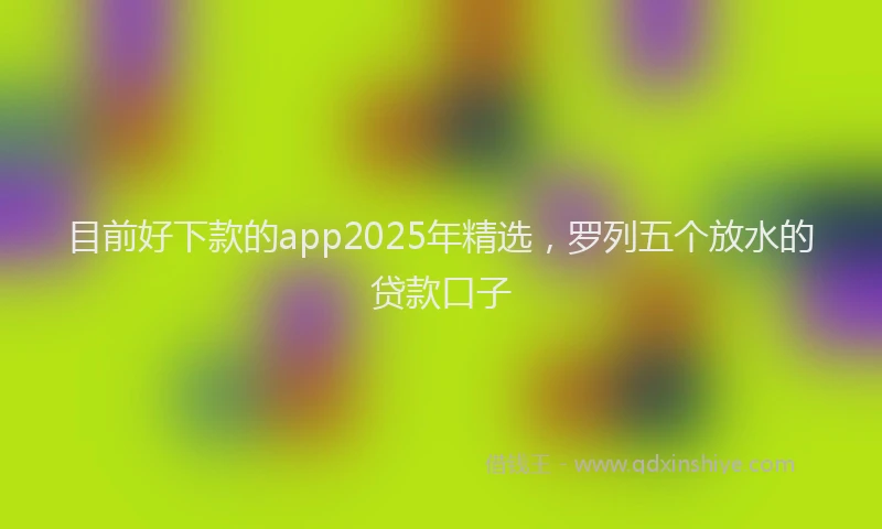 目前好下款的app2025年精选，罗列五个放水的贷款口子