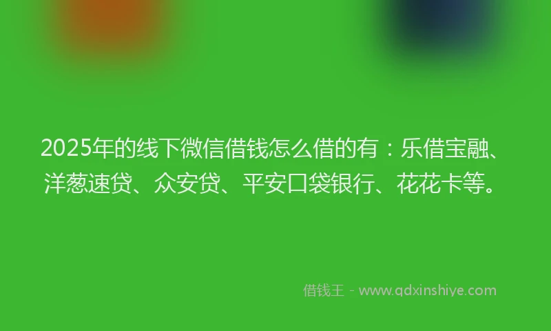 2025年的线下微信借钱怎么借的有：乐借宝融、洋葱速贷、众安贷、平安口袋银行、花花卡等。