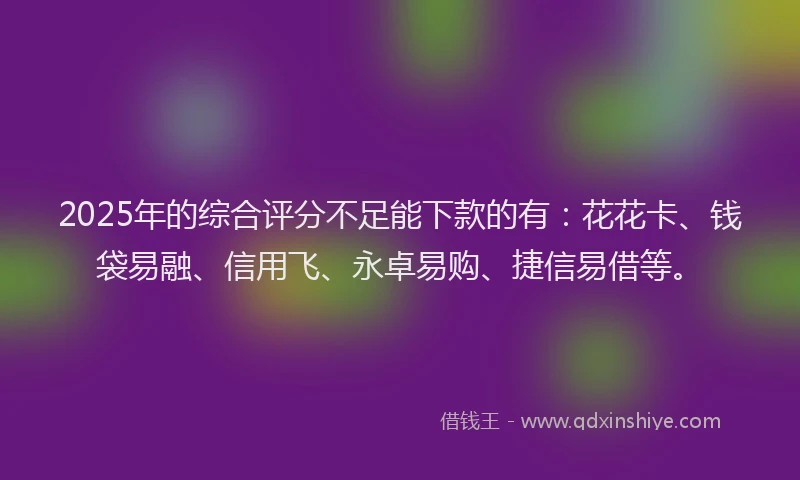 2025年的综合评分不足能下款的有：花花卡、钱袋易融、信用飞、永卓易购、捷信易借等。
