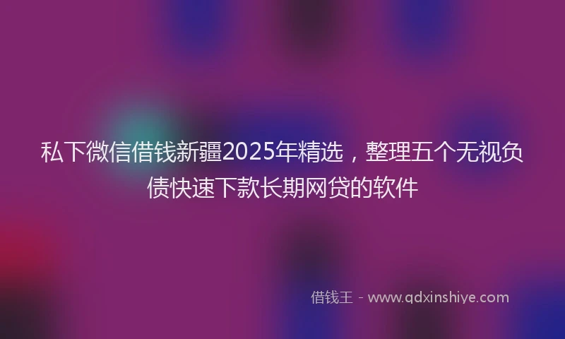 私下微信借钱新疆2025年精选，整理五个无视负债快速下款长期网贷的软件