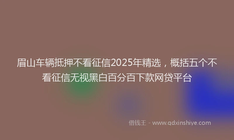 眉山车辆抵押不看征信2025年精选，概括五个不看征信无视黑白百分百下款网贷平台