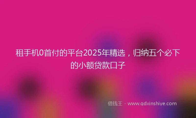 租手机0首付的平台2025年精选，归纳五个必下的小额贷款口子
