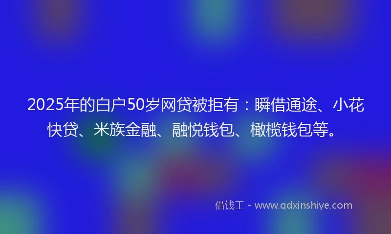 2025年的白户50岁网贷被拒有：瞬借通途、小花快贷、米族金融、融悦钱包、橄榄钱包等。