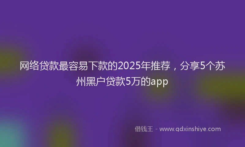 网络贷款最容易下款的2025年推荐，分享5个苏州黑户贷款5万的app