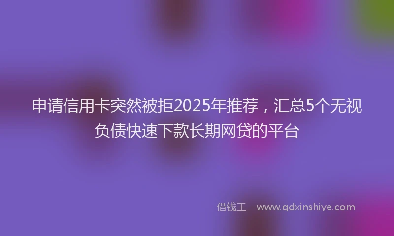 申请信用卡突然被拒2025年推荐，汇总5个无视负债快速下款长期网贷的平台