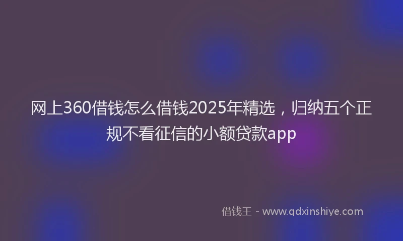 网上360借钱怎么借钱2025年精选，归纳五个正规不看征信的小额贷款app