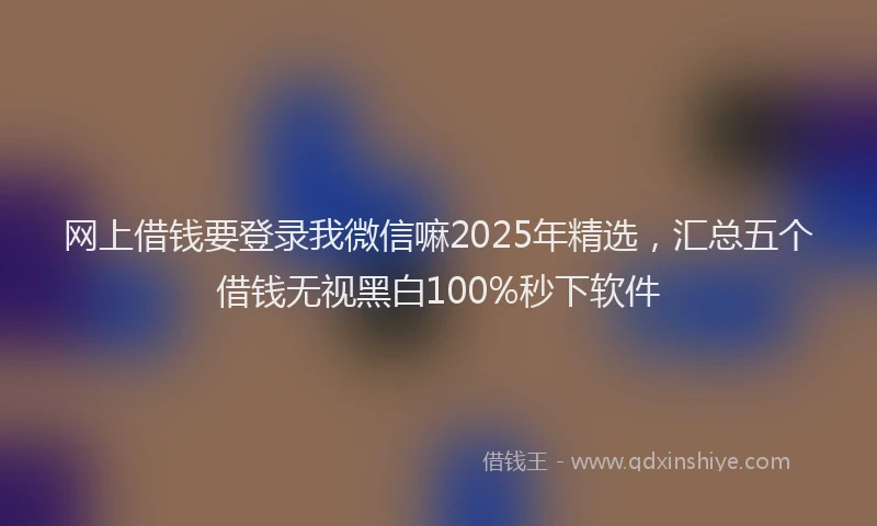 网上借钱要登录我微信嘛2025年精选，汇总五个借钱无视黑白100%秒下软件
