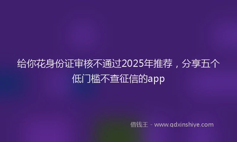 给你花身份证审核不通过2025年推荐，分享五个低门槛不查征信的app