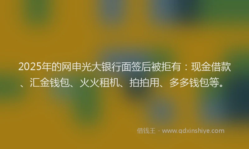 2025年的网申光大银行面签后被拒有：现金借款、汇金钱包、火火租机、拍拍用、多多钱包等。