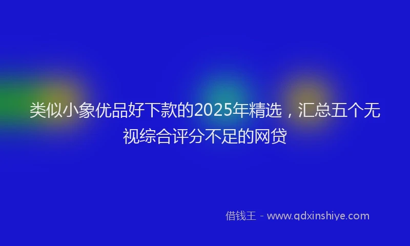 类似小象优品好下款的2025年精选，汇总五个无视综合评分不足的网贷
