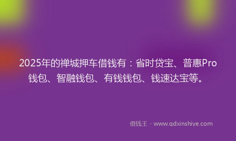 2025年的禅城押车借钱有：省时贷宝、普惠Pro钱包、智融钱包、有钱钱包、钱速达宝等。
