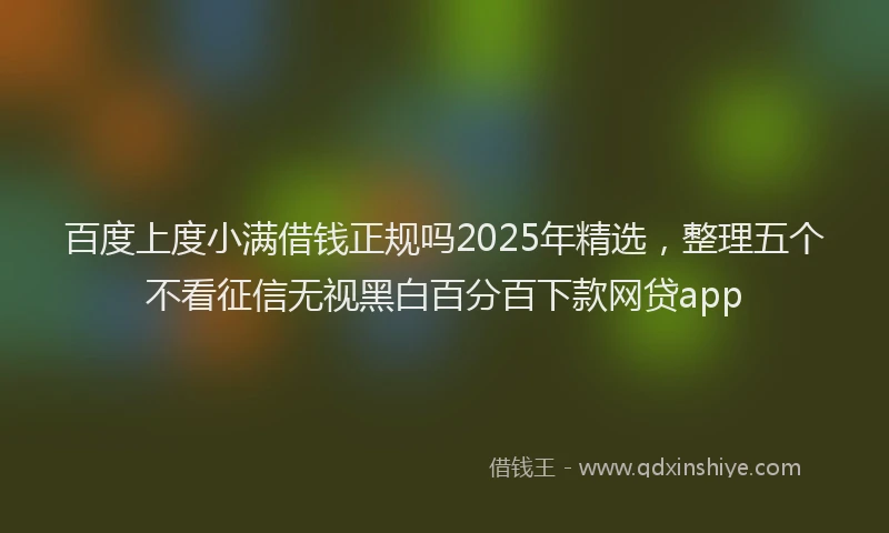 百度上度小满借钱正规吗2025年精选，整理五个不看征信无视黑白百分百下款网贷app