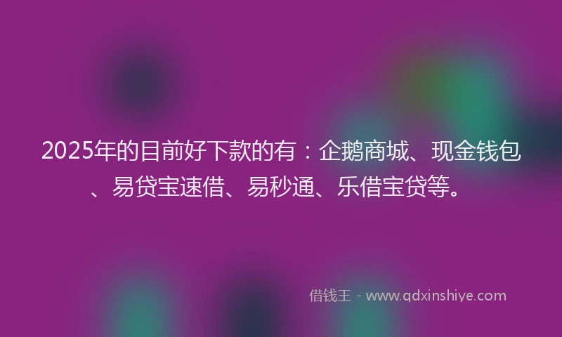 2025年的目前好下款的有：企鹅商城、现金钱包、易贷宝速借、易秒通、乐借宝贷等。