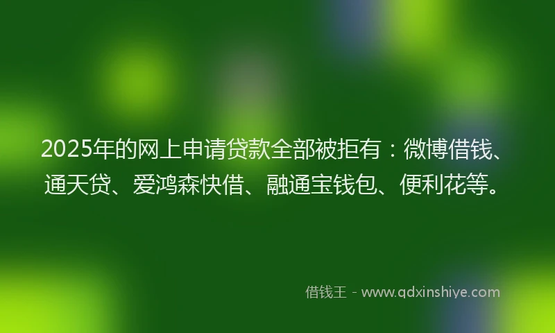 2025年的网上申请贷款全部被拒有：微博借钱、通天贷、爱鸿森快借、融通宝钱包、便利花等。