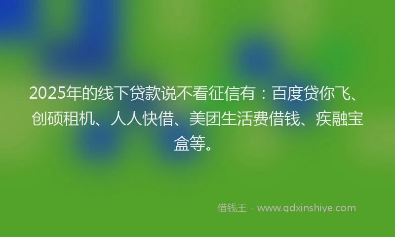 2025年的线下贷款说不看征信有：百度贷你飞、创硕租机、人人快借、美团生活费借钱、疾融宝盒等。
