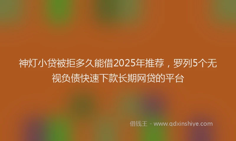 神灯小贷被拒多久能借2025年推荐，罗列5个无视负债快速下款长期网贷的平台
