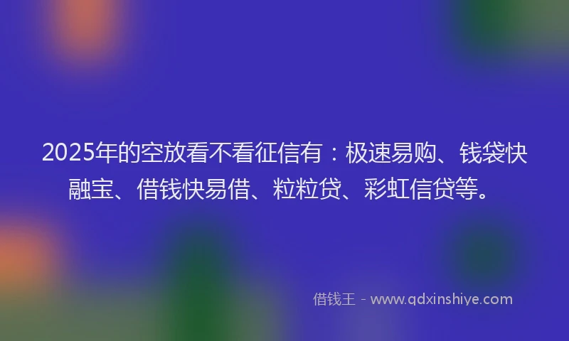 2025年的空放看不看征信有：极速易购、钱袋快融宝、借钱快易借、粒粒贷、彩虹信贷等。