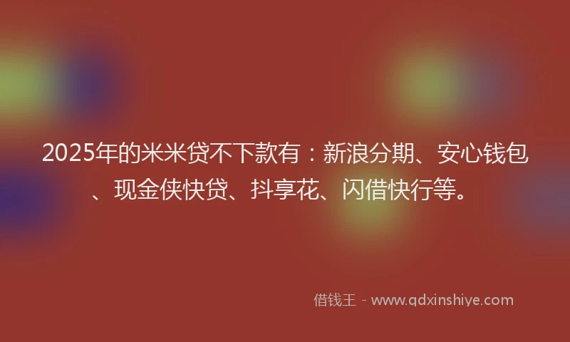 2025年的米米贷不下款有：新浪分期、安心钱包、现金侠快贷、抖享花、闪借快行等。