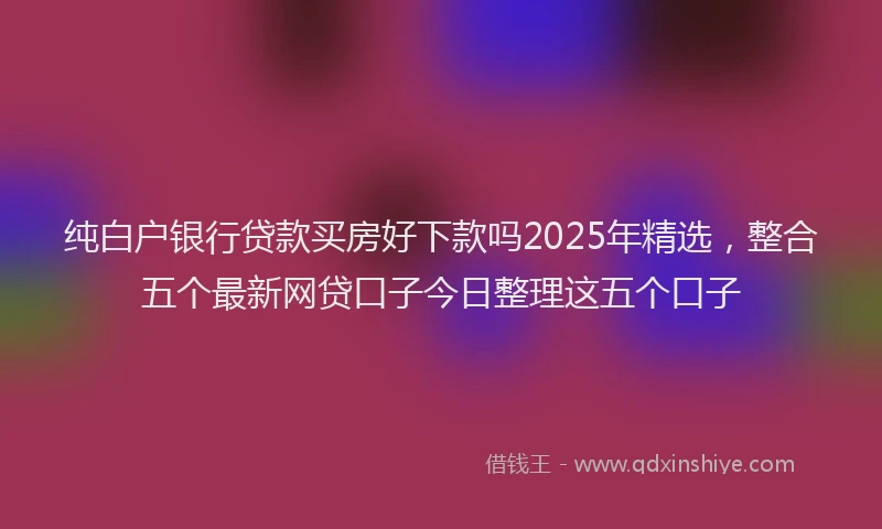 纯白户银行贷款买房好下款吗2025年精选，整合五个最新网贷口子今日整理这五个口子