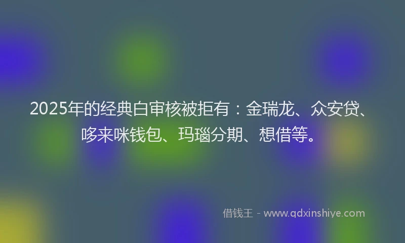 2025年的经典白审核被拒有：金瑞龙、众安贷、哆来咪钱包、玛瑙分期、想借等。