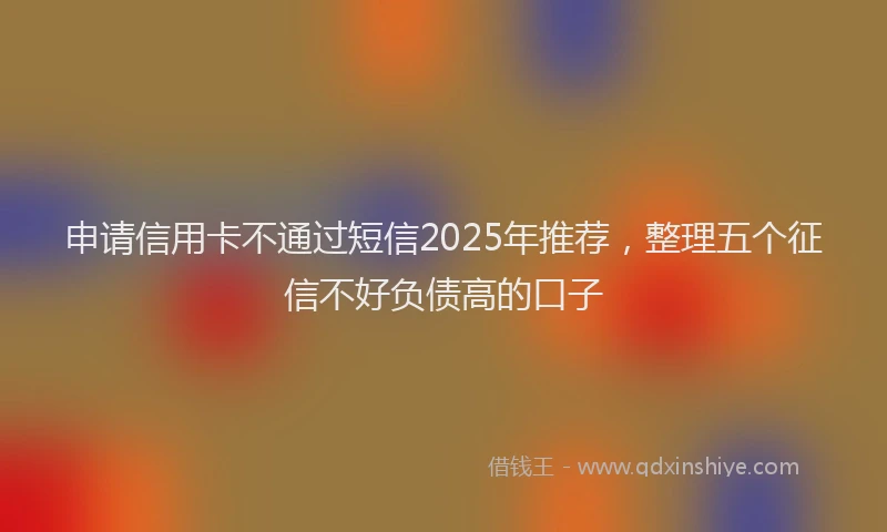 申请信用卡不通过短信2025年推荐，整理五个征信不好负债高的口子