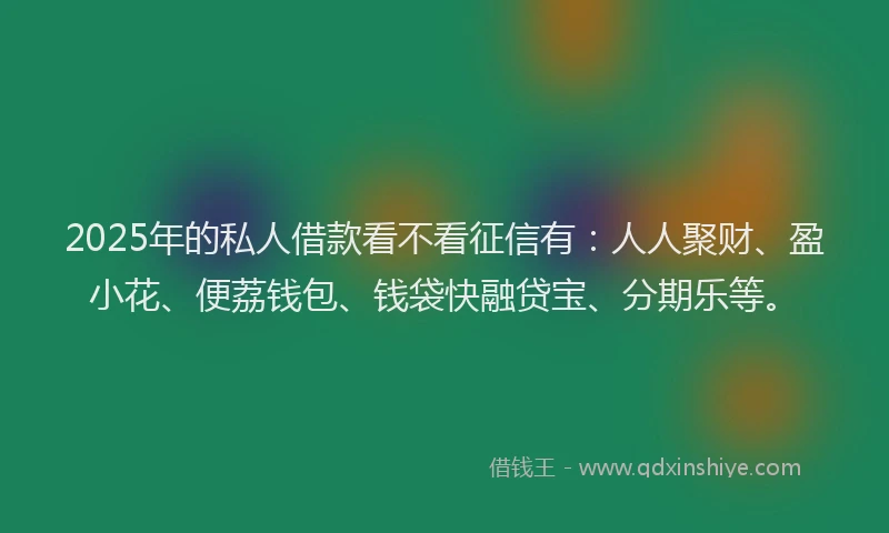 2025年的私人借款看不看征信有：人人聚财、盈小花、便荔钱包、钱袋快融贷宝、分期乐等。