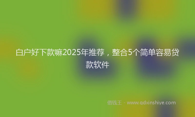 白户好下款嘛2025年推荐，整合5个简单容易贷款软件