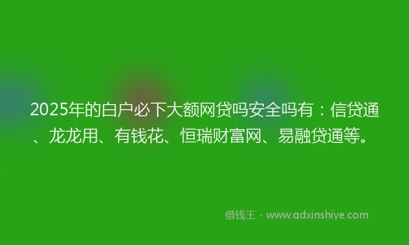 2025年的白户必下大额网贷吗安全吗有：信贷通、龙龙用、有钱花、恒瑞财富网、易融贷通等。