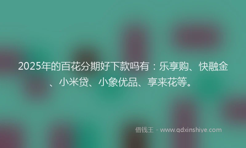 2025年的百花分期好下款吗有：乐享购、快融金、小米贷、小象优品、享来花等。