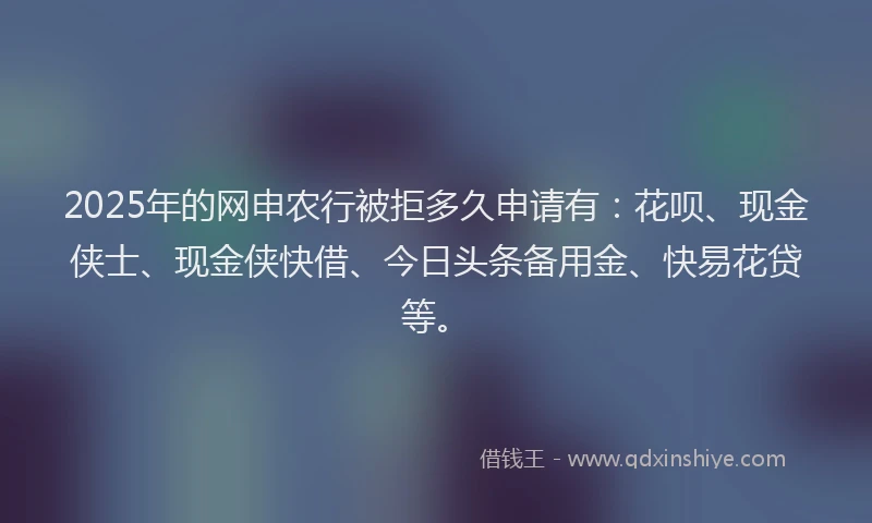 2025年的网申农行被拒多久申请有：花呗、现金侠士、现金侠快借、今日头条备用金、快易花贷等。