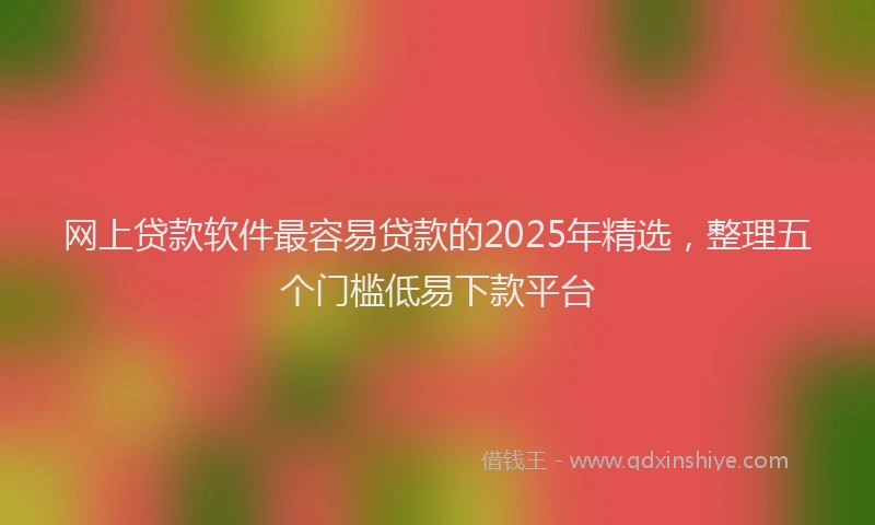 网上贷款软件最容易贷款的2025年精选，整理五个门槛低易下款平台
