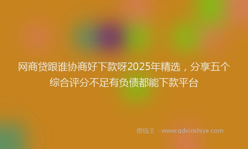 网商贷跟谁协商好下款呀2025年精选，分享五个综合评分不足有负债都能下款平台