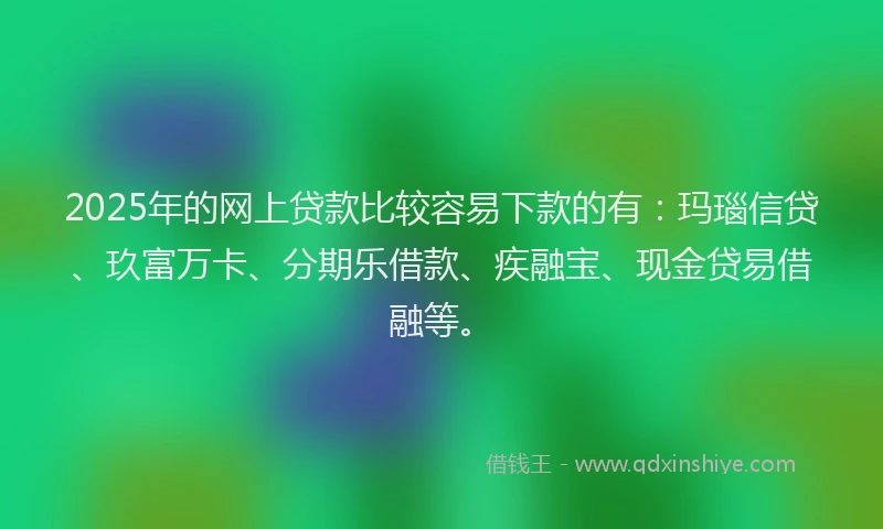 2025年的网上贷款比较容易下款的有：玛瑙信贷、玖富万卡、分期乐借款、疾融宝、现金贷易借融等。