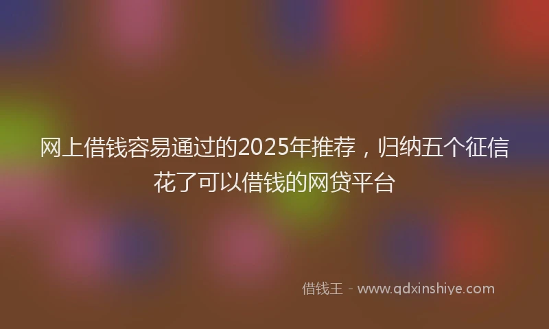 网上借钱容易通过的2025年推荐，归纳五个征信花了可以借钱的网贷平台